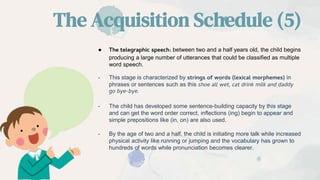 The Acquisition Schedule (5)
● The telegraphic speech: between two and a half years old, the child begins
producing a large number of utterances that could be classified as multiple
word speech.
- This stage is characterized by strings of words (lexical morphemes) in
phrases or sentences such as this shoe all wet, cat drink milk and daddy
go bye-bye.
- The child has developed some sentence-building capacity by this stage
and can get the word order correct, inflections (ing) begin to appear and
simple prepositions like (in, on) are also used.
- By the age of two and a half, the child is initiating more talk while increased
physical activity like running or jumping and the vocabulary has grown to
hundreds of words while pronunciation becomes clearer.
 