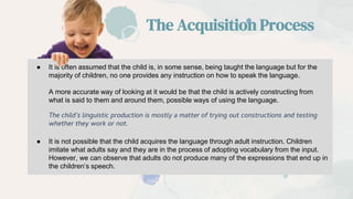 ● It is often assumed that the child is, in some sense, being taught the language but for the
majority of children, no one provides any instruction on how to speak the language.
A more accurate way of looking at it would be that the child is actively constructing from
what is said to them and around them, possible ways of using the language.
The child’s linguistic production is mostly a matter of trying out constructions and testing
whether they work or not.
● It is not possible that the child acquires the language through adult instruction. Children
imitate what adults say and they are in the process of adopting vocabulary from the input.
However, we can observe that adults do not produce many of the expressions that end up in
the children’s speech.
The Acquisition Process
 