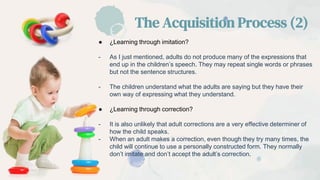 ● ¿Learning through imitation?
- As I just mentioned, adults do not produce many of the expressions that
end up in the children’s speech. They may repeat single words or phrases
but not the sentence structures.
- The children understand what the adults are saying but they have their
own way of expressing what they understand.
● ¿Learning through correction?
- It is also unlikely that adult corrections are a very effective determiner of
how the child speaks.
- When an adult makes a correction, even though they try many times, the
child will continue to use a personally constructed form. They normally
don’t imitate and don’t accept the adult’s correction.
The Acquisition Process (2)
 