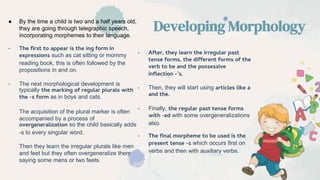 ● By the time a child is two and a half years old,
they are going through telegraphic speech,
incorporating morphemes to their language.
- The first to appear is the ing form in
expressions such as cat sitting or mommy
reading book, this is often followed by the
propositions in and on.
- The next morphological development is
typically the marking of regular plurals with
the -s form as in boys and cats.
The acquisition of the plural marker is often
accompanied by a process of
overgeneralization so the child basically adds
-s to every singular word.
Then they learn the irregular plurals like men
and feet but they often overgeneralize them
saying some mens or two feets.
Developing Morphology
- After, they learn the irregular past
tense forms, the different forms of the
verb to be and the possessive
inflection -’s.
- Then, they will start using articles like a
and the.
- Finally, the regular past tense forms
with -ed with some overgeneralizations
also.
- The final morpheme to be used is the
present tense -s which occurs first on
verbs and then with auxiliary verbs.
 