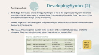 - Forming negatives:
1. First stage: it involves a simple strategy of putting no or not at the beginning so they form utterances
attaching no or not nouns trying to express denial (I am not doing it) or desire (I don’t want to do it) but
the utterance doesn’t change (no/not + verb/noun).
1. Second stage: don’t and can’t appear. They start using no and not in front of the verb rather than at the
beginning of the utterance.
1. Third stage: they incorporate auxiliary forms like didn’t and won’t so the typical stage one forms
disappear. They start using isn’t really late so they still use not instead of isn’t.
Developing Syntax (2)
This is
not ice
cream
 