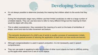 ● It’s not always possible to determine precisely the meaning that children attach to the words that they
use.
- During the holophrastic stage many children use their limited vocabulary to refer to a large number of
unrelated objects. They can use bow-wow to refer to many different things but the meaning for them
would be object with shiny bits.
- This is called overextension, they overextend the meaning of a word on the basis of similarities of
shape, sound and size but also movement and texture.
Developing Semantics
The semantic development of a child’s use of words is usually a process of overextension initially
followed by a gradual process of reducing the application of each term as more words are learned.
● Although overgeneralization is used in speech production, it is not necessarily used in speech
comprehension.
● They can use apple in speaking to refer to a number of other round objects but had no difficulty picking
up the apple when asked from a set of round objects.
 