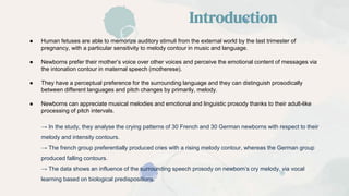● Human fetuses are able to memorize auditory stimuli from the external world by the last trimester of
pregnancy, with a particular sensitivity to melody contour in music and language.
● Newborns prefer their mother’s voice over other voices and perceive the emotional content of messages via
the intonation contour in maternal speech (motherese).
● They have a perceptual preference for the surrounding language and they can distinguish prosodically
between different languages and pitch changes by primarily, melody.
● Newborns can appreciate musical melodies and emotional and linguistic prosody thanks to their adult-like
processing of pitch intervals.
→ In the study, they analyse the crying patterns of 30 French and 30 German newborns with respect to their
melody and intensity contours.
→ The french group preferentially produced cries with a rising melody contour, whereas the German group
produced falling contours.
→ The data shows an influence of the surrounding speech prosody on newborn’s cry melody, via vocal
learning based on biological predispositions.
Introduction
 