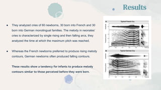 ● They analyzed cries of 60 newborns, 30 born into French and 30
born into German monolingual families. The melody in neonates’
cries is characterized by single rising and then falling arcs, they
analyzed the time at which the maximum pitch was reached.
● Whereas the French newborns preferred to produce rising melody
contours, German newborns often produced falling contours.
These results show a tendency for infants to produce melody
contours similar to those perceived before they were born.
Results
 