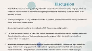 ● Prosodic features such as melody, intensity and rhythm are essential for an infant acquiring language, infants are
sensitive to prosodic features of their native language long before speech-like babbling sounds are uttered or first
words are produced.
● Auditory learning starts as early as the third semester of gestation, prosodic characteristics are very salient for the
human fetus not like phonetic aspects.
● Newborns show preference towards melodies to which they were exposed prenatally.
● The observed melody contours on French and German newborn’s crying show that they not only have memorized
the main intonation patterns of their respective surrounding language but are also able to reproduce these
patterns in their own production.
● Newborns produced significantly more often those melody types and intensity contours that were prosodically
typical for their native languages. French produced low to high contours and German high to low contours for
melody and intensity → This patterns are consistent with the intonation patterns observed in both languages.
Discussion
 