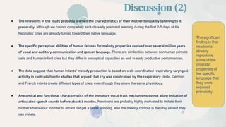 ● The newborns in the study probably learned the characteristics of their mother tongue by listening to it
prenatally, although we cannot completely exclude early postnatal learning during the first 2-5 days of life.
Neonates’ cries are already turned toward their native language.
● The specific perceptual abilities of human fetuses for melody properties evolved over several million years
of vocal and auditory communication and spoken language. There are similarities between nonhuman primate
calls and human infant cries but they differ in perceptual capacities as well in early productive performances.
● The data suggest that human infants’ melody production is based on well-coordinated respiratory-laryngeal
activity in contradiction to studies that argued that cry was constrained by the respiratory circle. German
and French infants create different types of cries, even though they share the same physiology.
● Anatomical and functional characteristics of the immature vocal tract mechanisms do not allow imitation of
articulated speech sounds before about 3 months. Newborns are probably highly motivated to imitate their
mother’s behaviour in order to attract her get a faster bonding, also the melody contour is the only aspect they
can imitate.
Discussion (2)
The significant
finding is that
newborns
already
reproduce
some of the
prosodic
properties of
the specific
language that
they were
exposed
prenatally
 
