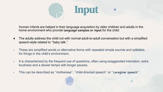 Input
Human infants are helped in their language acquisition by older children and adults in the
home environment who provide language samples or input for the child:
● The adults address the child not with normal adult-to-adult conversation but with a simplified
speech-style related to ‘’baby talk.’’
- These are simplified words or alternative forms with repeated simple sounds and syllables,
for things in the child’s environment.
- It is characterized by the frequent use of questions, often using exaggerated intonation, extra
loudness and a slower tempo with longer pauses.
- This can be described as ‘’motherese’’, ‘’child-directed speech’’ or ‘’caregiver speech’’.
 