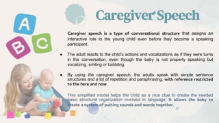 Caregiver Speech
Caregiver speech is a type of conversational structure that assigns an
interactive role to the young child even before they become a speaking
participant.
● The adult reacts to the child’s actions and vocalizations as if they were turns
in the conversation, even though the baby is not properly speaking but
vocalizing, smiling or babbling.
● By using the caregiver speech, the adults speak with simple sentence
structures and a lot of repetition and paraphrasing, with reference restricted
to the here and now.
This simplified model helps the child as a nice clue to create the needed
basic structural organization involved in language. It allows the baby to
create a system of putting sounds and words together.
 