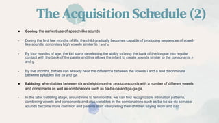 The Acquisition Schedule (2)
● Cooing: the earliest use of speech-like sounds
- During the first few months of life, the child gradually becomes capable of producing sequences of vowel-
like sounds; concretely high vowels similar to i and u.
- By four months of age, the kid starts developing the ability to bring the back of the tongue into regular
contact with the back of the palate and this allows the infant to create sounds similar to the consonants k
and g.
- By five months, babies can already hear the difference between the vowels i and a and discriminate
between syllables like ba and ga.
● Babbling: when babies between six and eight months produce sounds with a number of different vowels
and consonants as well as combinations such as ba-ba-ba and ga-ga-ga.
- In the later babbling stage, around nine to ten months, we can find recognizable intonation patterns,
combining vowels and consonants and also variables in the combinations such as ba-ba-da-da so nasal
sounds become more common and parents start interpreting their children saying mom and dad.
 