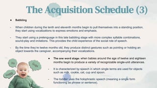 The Acquisition Schedule (3)
● Babbling
- When children during the tenth and eleventh months begin to pull themselves into a standing position,
they start using vocalizations to express emotions and emphasis.
- They start using a prelenguage in this late babbling stage with more complex syllable combinations,
sound-play and imitations. This provides the child experience of the social role of speech.
- By the time they’re twelve months old, they produce distinct gestures such as pointing or holding an
object towards the caregiver, accompanying their vocalizations.
● The one word stage: when babies around the age of twelve and eighteen
months begin to produce a variety of recognizable single-unit utterances.
- It is characterized by speech in which single terms are used for objects
such as milk, cookie, cat, cup and spoon.
- The toddler uses the holophrastic speech (meaning a single form
functioning as phrase or sentence).
 