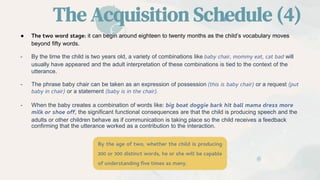The Acquisition Schedule (4)
● The two word stage: it can begin around eighteen to twenty months as the child’s vocabulary moves
beyond fifty words.
- By the time the child is two years old, a variety of combinations like baby chair, mommy eat, cat bad will
usually have appeared and the adult interpretation of these combinations is tied to the context of the
utterance.
- The phrase baby chair can be taken as an expression of possession (this is baby chair) or a request (put
baby in chair) or a statement (baby is in the chair).
- When the baby creates a combination of words like: big boat doggie bark hit ball mama dress more
milk or shoe off, the significant functional consequences are that the child is producing speech and the
adults or other children behave as if communication is taking place so the child receives a feedback
confirming that the utterance worked as a contribution to the interaction.
By the age of two, whether the child is producing
200 or 300 distinct words, he or she will be capable
of understanding five times as many.
 
