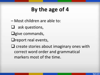 By the age of 4
– Most children are able to:
 ask questions,
give commands,
report real events,
 create stories about imaginary ones with
  correct word order and grammatical
  markers most of the time.
 