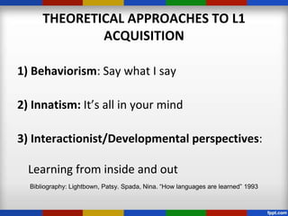 THEORETICAL APPROACHES TO L1
              ACQUISITION

1) Behaviorism: Say what I say

2) Innatism: It’s all in your mind

3) Interactionist/Developmental perspectives:

  Learning from inside and out
  Bibliography: Lightbown, Patsy. Spada, Nina. “How languages are learned” 1993
 