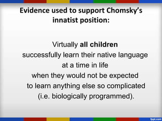 Evidence used to support Chomsky’s
         innatist position:


           Virtually all children
successfully learn their native language
              at a time in life
   when they would not be expected
 to learn anything else so complicated
     (i.e. biologically programmed).
 