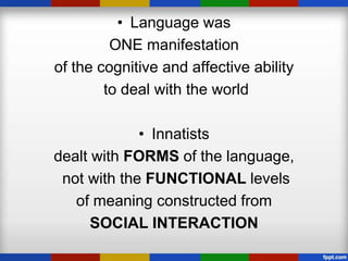 • Language was
         ONE manifestation
of the cognitive and affective ability
        to deal with the world

             • Innatists
dealt with FORMS of the language,
 not with the FUNCTIONAL levels
   of meaning constructed from
      SOCIAL INTERACTION
 