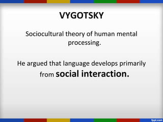 VYGOTSKY
  Sociocultural theory of human mental
                 processing.

He argued that language develops primarily
       from social   interaction.
 
