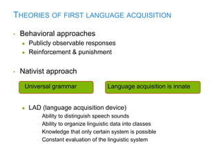 THEORIES OF FIRST LANGUAGE ACQUISITION
• Behavioral approaches
● Publicly observable responses
● Reinforcement & punishment
• Nativist approach
● LAD (language acquisition device)
• Ability to distinguish speech sounds
• Ability to organize linguistic data into classes
• Knowledge that only certain system is possible
• Constant evaluation of the linguistic system
Language acquisition is innateUniversal grammar
 