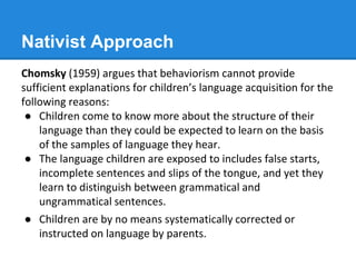 Nativist Approach
Chomsky (1959) argues that behaviorism cannot provide
sufficient explanations for children’s language acquisition for the
following reasons:
● Children come to know more about the structure of their
language than they could be expected to learn on the basis
of the samples of language they hear.
● The language children are exposed to includes false starts,
incomplete sentences and slips of the tongue, and yet they
learn to distinguish between grammatical and
ungrammatical sentences.
● Children are by no means systematically corrected or
instructed on language by parents.
 
