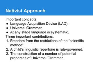 Nativist Approach
Important concepts:
● Language Acquisition Device (LAD).
● Universal Grammar.
● At any stage language is systematic.
Three important contributions:
1. Freedom from the restrictions of the “scientific
method”.
2. A child’s linguistic repertoire is rule-governed.
3. The construction of a number of potential
properties of Universal Grammar.
 
