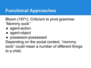 Functional Approaches
Bloom (1971). Criticism to pivot grammar.
“Mommy sock”
● agent-action
● agent-object
● possessor-possessed
Depending on the social context, “mommy
sock” could mean a number of different things
to a child.
 