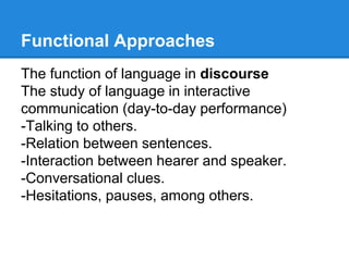 Functional Approaches
The function of language in discourse
The study of language in interactive
communication (day-to-day performance)
-Talking to others.
-Relation between sentences.
-Interaction between hearer and speaker.
-Conversational clues.
-Hesitations, pauses, among others.
 