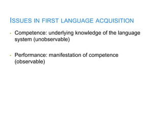 ISSUES IN FIRST LANGUAGE ACQUISITION
• Competence: underlying knowledge of the language
system (unobservable)
• Performance: manifestation of competence
(observable)
 