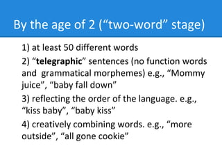 By the age of 2 (“two-word” stage)
1) at least 50 different words
2) “telegraphic” sentences (no function words
and grammatical morphemes) e.g., “Mommy
juice”, “baby fall down”
3) reflecting the order of the language. e.g.,
“kiss baby”, “baby kiss”
4) creatively combining words. e.g., “more
outside”, “all gone cookie”
 
