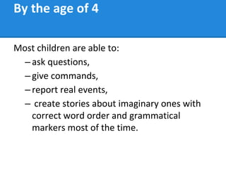 By the age of 4
Most children are able to:
–ask questions,
–give commands,
–report real events,
– create stories about imaginary ones with
correct word order and grammatical
markers most of the time.
 