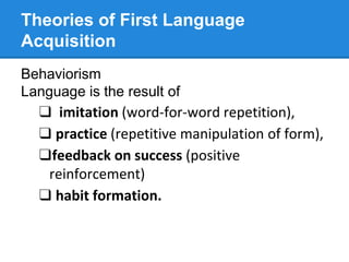 Theories of First Language
Acquisition
Behaviorism
Language is the result of
❑ imitation (word-for-word repetition),
❑ practice (repetitive manipulation of form),
❑feedback on success (positive
reinforcement)
❑ habit formation.
 