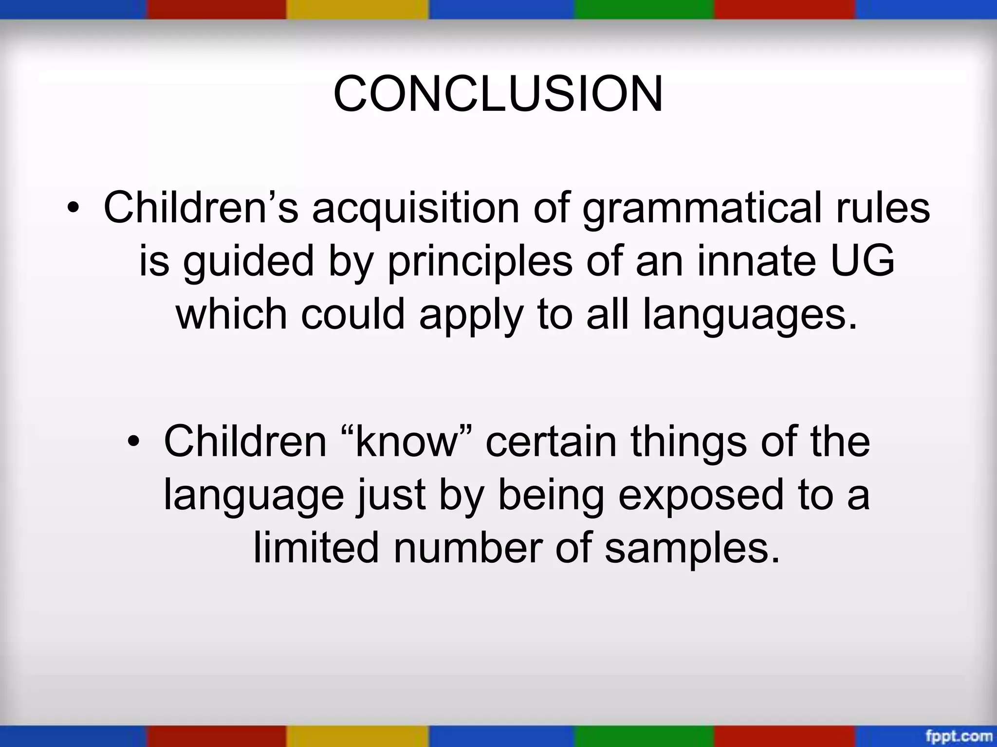 CONCLUSION

• Children’s acquisition of grammatical rules
   is guided by principles of an innate UG
      which could apply to all languages.

   • Children “know” certain things of the
     language just by being exposed to a
          limited number of samples.
 