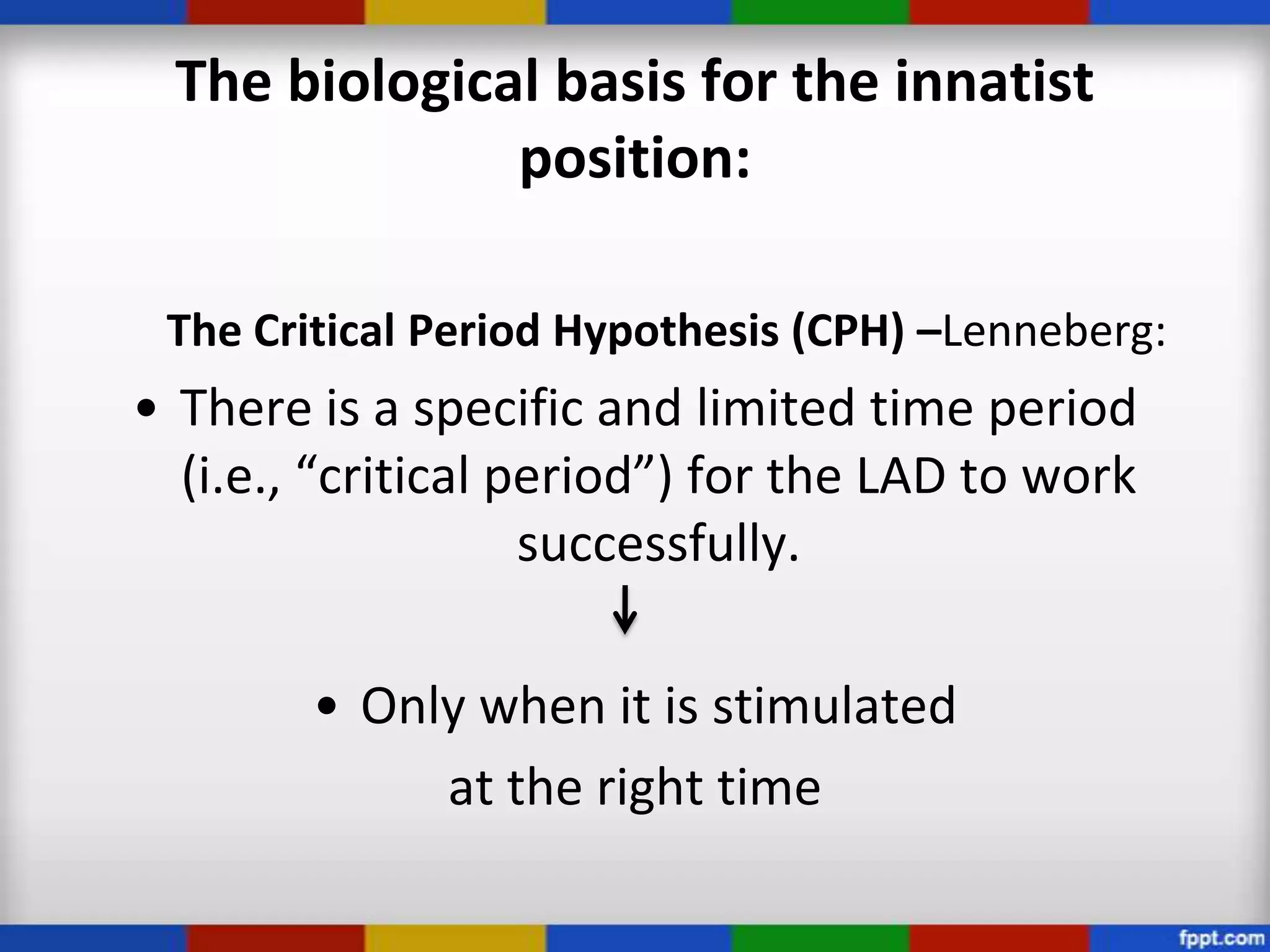 The biological basis for the innatist
               position:

 The Critical Period Hypothesis (CPH) –Lenneberg:
• There is a specific and limited time period
  (i.e., “critical period”) for the LAD to work
                    successfully.

        • Only when it is stimulated
             at the right time
 