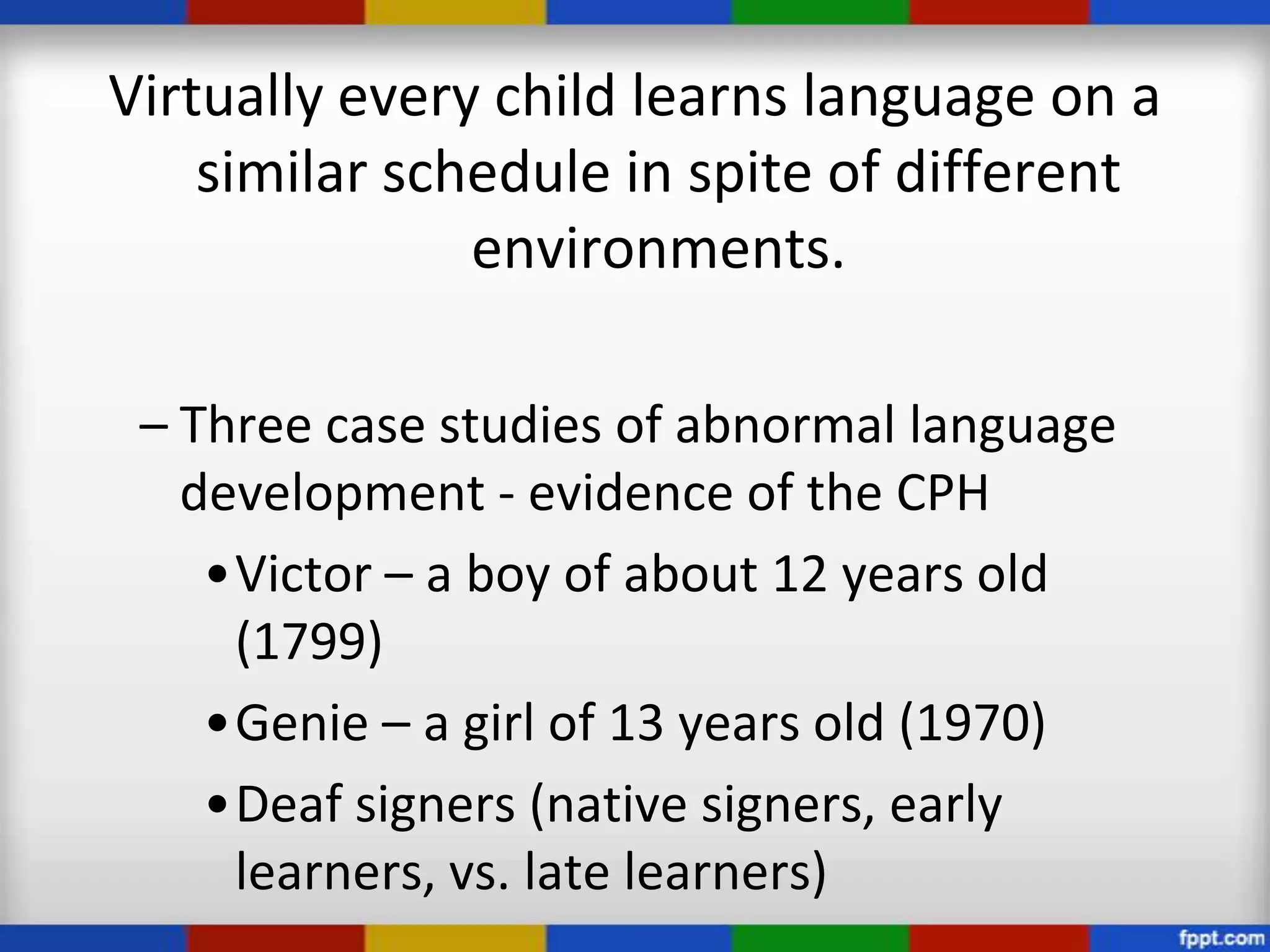 Virtually every child learns language on a
    similar schedule in spite of different
               environments.

 – Three case studies of abnormal language
   development - evidence of the CPH
    •Victor – a boy of about 12 years old
     (1799)
    •Genie – a girl of 13 years old (1970)
    •Deaf signers (native signers, early
     learners, vs. late learners)
 