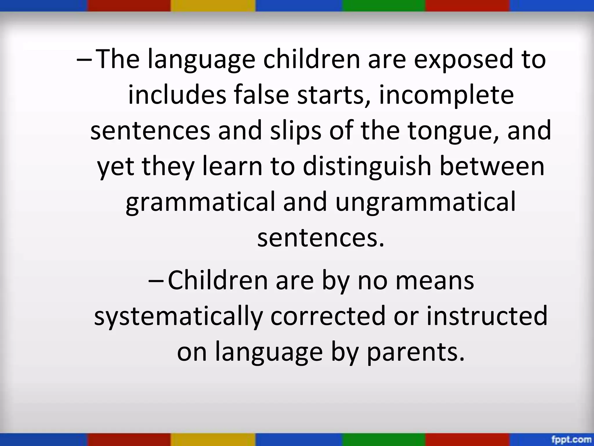 – The language children are exposed to
    includes false starts, incomplete
 sentences and slips of the tongue, and
  yet they learn to distinguish between
    grammatical and ungrammatical
                sentences.
       – Children are by no means
 systematically corrected or instructed
          on language by parents.
 