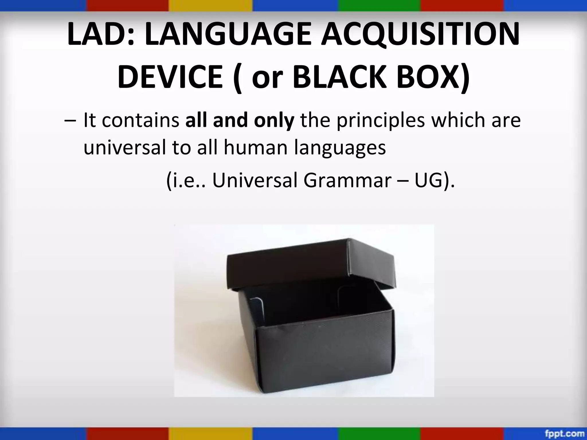 LAD: LANGUAGE ACQUISITION
   DEVICE ( or BLACK BOX)
– It contains all and only the principles which are
  universal to all human languages
            (i.e.. Universal Grammar – UG).
 