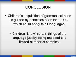 CONCLUSION

• Children’s acquisition of grammatical rules
   is guided by principles of an innate UG
      which could apply to all languages.

   • Children “know” certain things of the
     language just by being exposed to a
          limited number of samples.
 