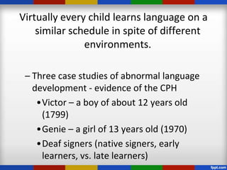 Virtually every child learns language on a
    similar schedule in spite of different
               environments.

 – Three case studies of abnormal language
   development - evidence of the CPH
    •Victor – a boy of about 12 years old
     (1799)
    •Genie – a girl of 13 years old (1970)
    •Deaf signers (native signers, early
     learners, vs. late learners)
 
