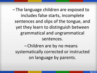 – The language children are exposed to
    includes false starts, incomplete
 sentences and slips of the tongue, and
  yet they learn to distinguish between
    grammatical and ungrammatical
                sentences.
       – Children are by no means
 systematically corrected or instructed
          on language by parents.
 