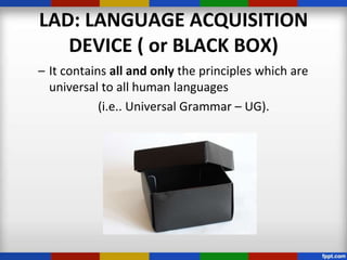 LAD: LANGUAGE ACQUISITION
   DEVICE ( or BLACK BOX)
– It contains all and only the principles which are
  universal to all human languages
            (i.e.. Universal Grammar – UG).
 
