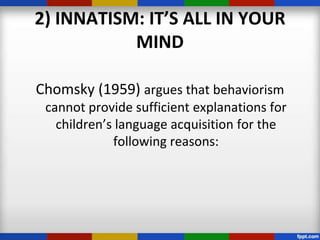 2) INNATISM: IT’S ALL IN YOUR
           MIND

Chomsky (1959) argues that behaviorism
 cannot provide sufficient explanations for
   children’s language acquisition for the
             following reasons:
 