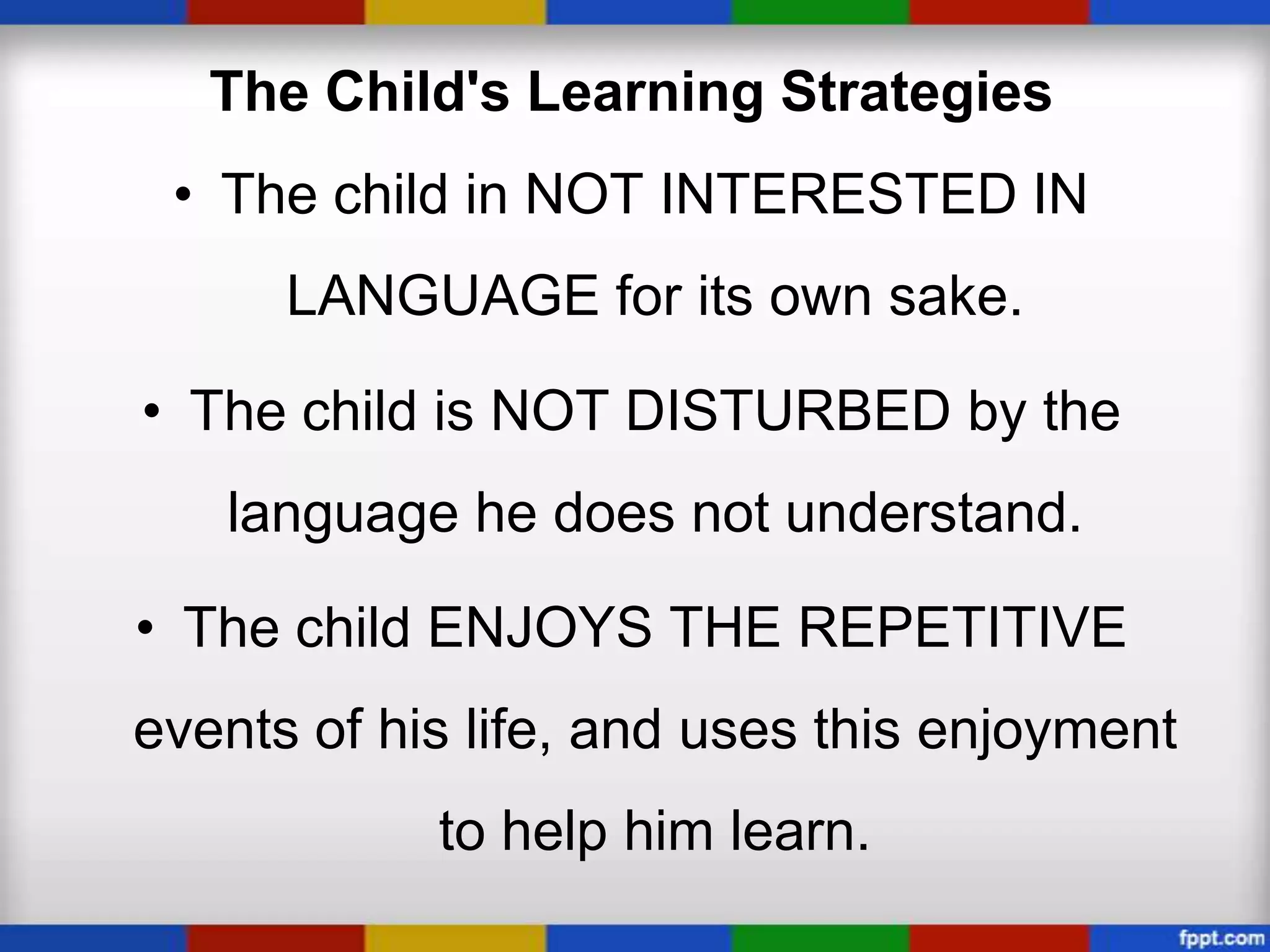 The Child's Learning Strategies
 • The child in NOT INTERESTED IN
      LANGUAGE for its own sake.

• The child is NOT DISTURBED by the
   language he does not understand.

• The child ENJOYS THE REPETITIVE
events of his life, and uses this enjoyment
            to help him learn.
 