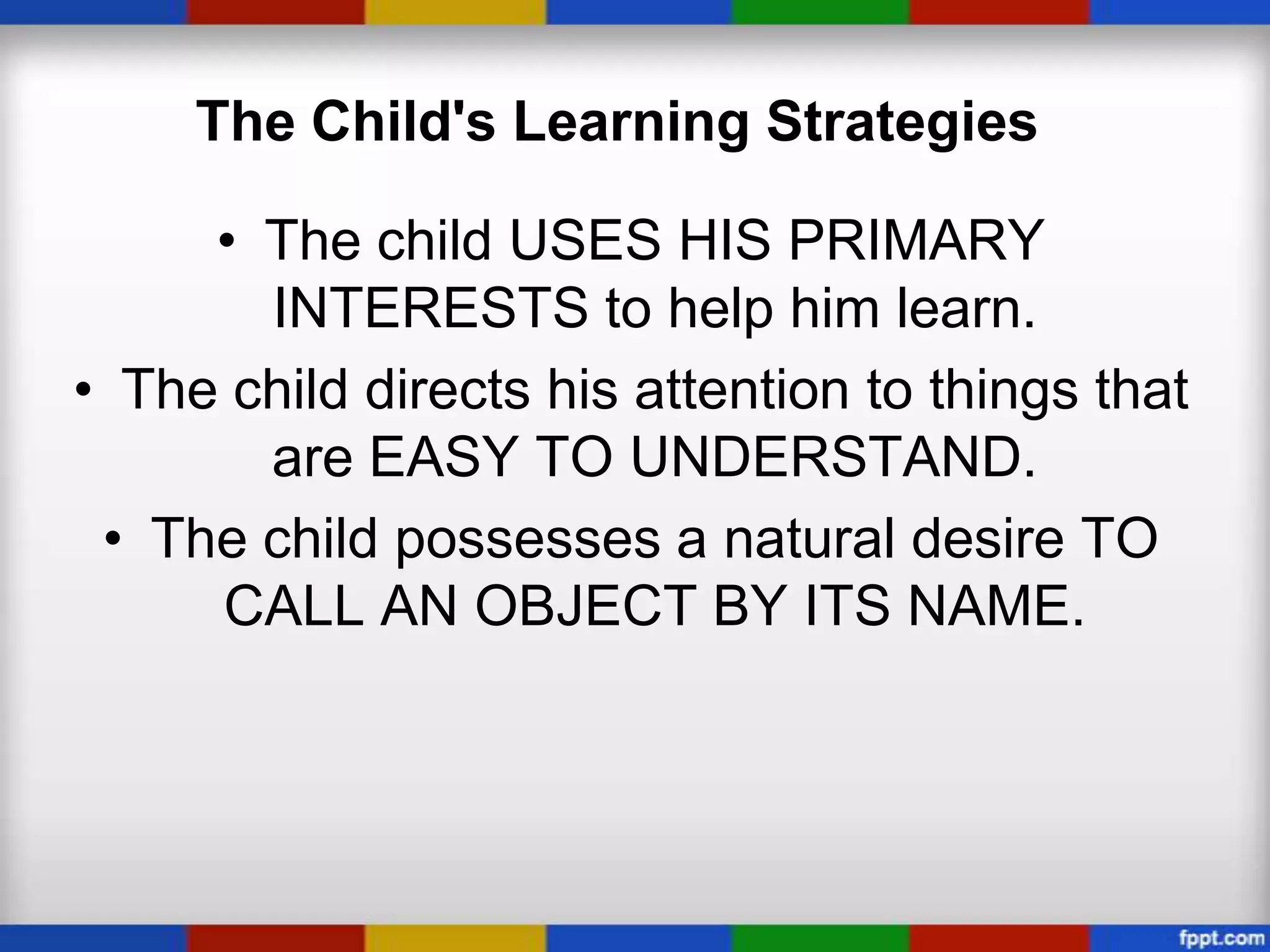 The Child's Learning Strategies

     • The child USES HIS PRIMARY
       INTERESTS to help him learn.
• The child directs his attention to things that
       are EASY TO UNDERSTAND.
 • The child possesses a natural desire TO
     CALL AN OBJECT BY ITS NAME.
 