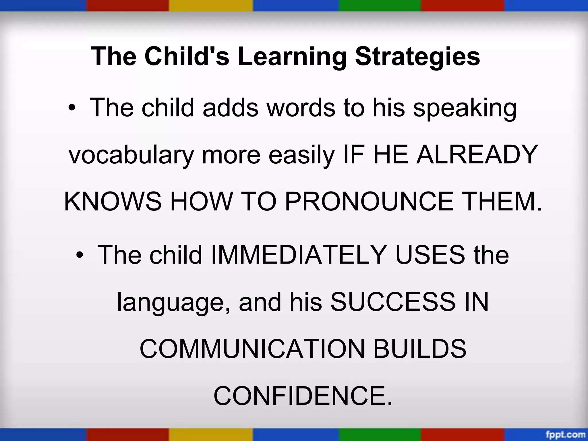 The Child's Learning Strategies
• The child adds words to his speaking
vocabulary more easily IF HE ALREADY
KNOWS HOW TO PRONOUNCE THEM.

• The child IMMEDIATELY USES the
    language, and his SUCCESS IN
      COMMUNICATION BUILDS
            CONFIDENCE.
 