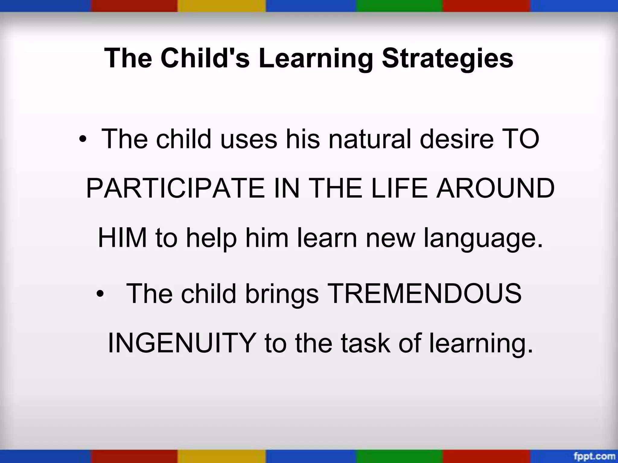 The Child's Learning Strategies

• The child uses his natural desire TO
PARTICIPATE IN THE LIFE AROUND
 HIM to help him learn new language.

 • The child brings TREMENDOUS
  INGENUITY to the task of learning.
 