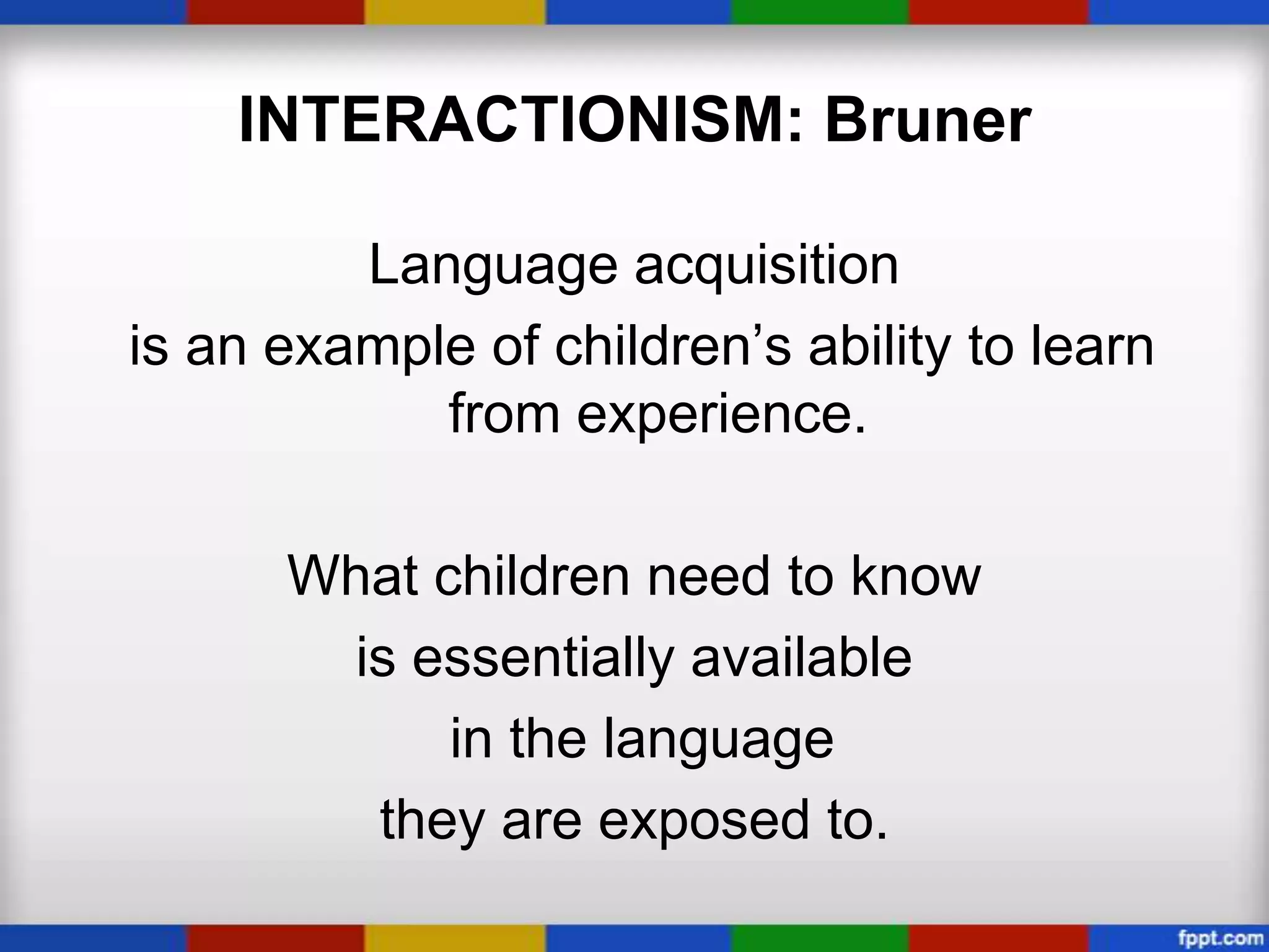 INTERACTIONISM: Bruner

         Language acquisition
is an example of children’s ability to learn
            from experience.

      What children need to know
       is essentially available
            in the language
        they are exposed to.
 