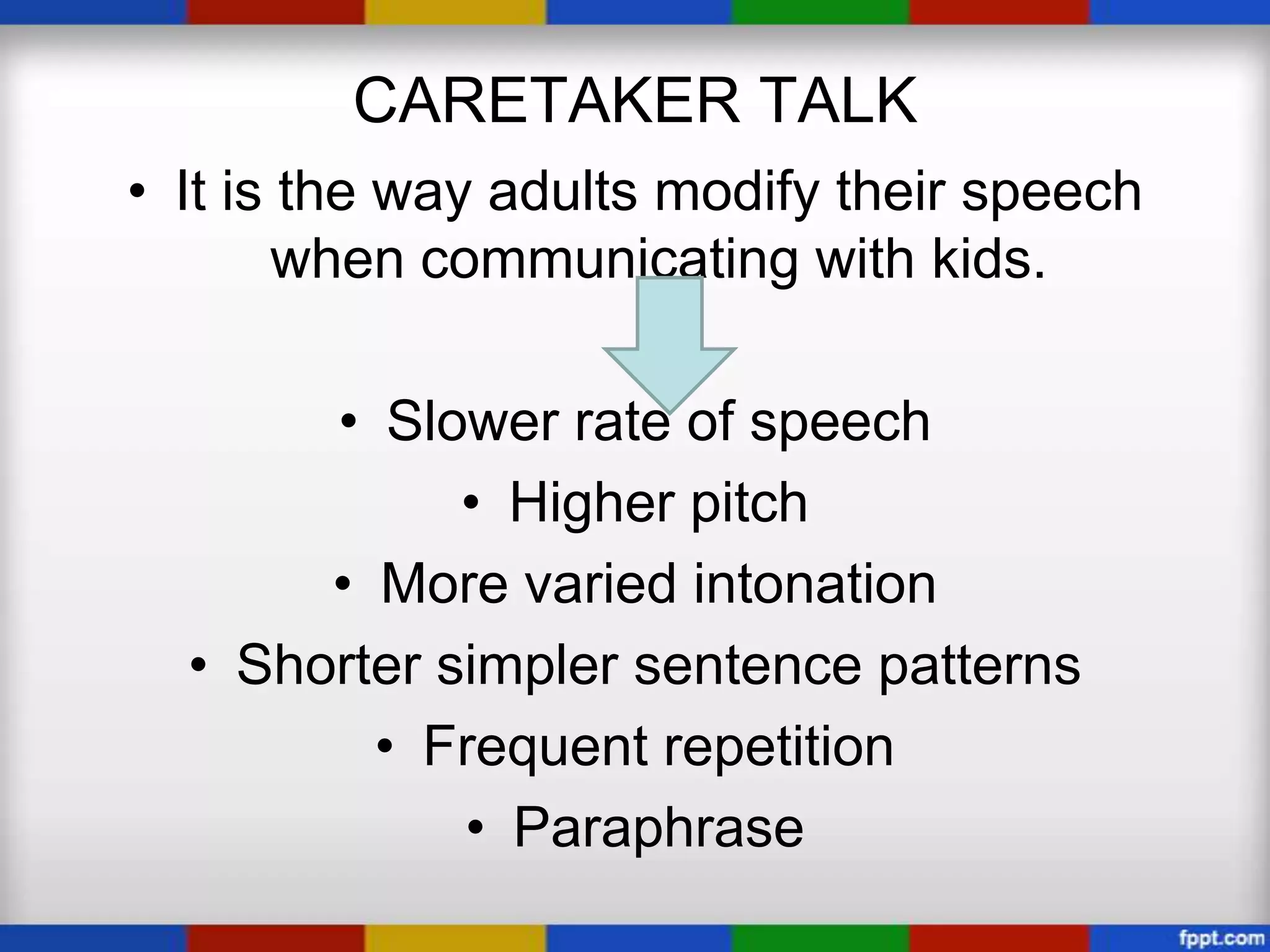 CARETAKER TALK
• It is the way adults modify their speech
       when communicating with kids.

       • Slower rate of speech
             • Higher pitch
       • More varied intonation
  • Shorter simpler sentence patterns
         • Frequent repetition
             • Paraphrase
 