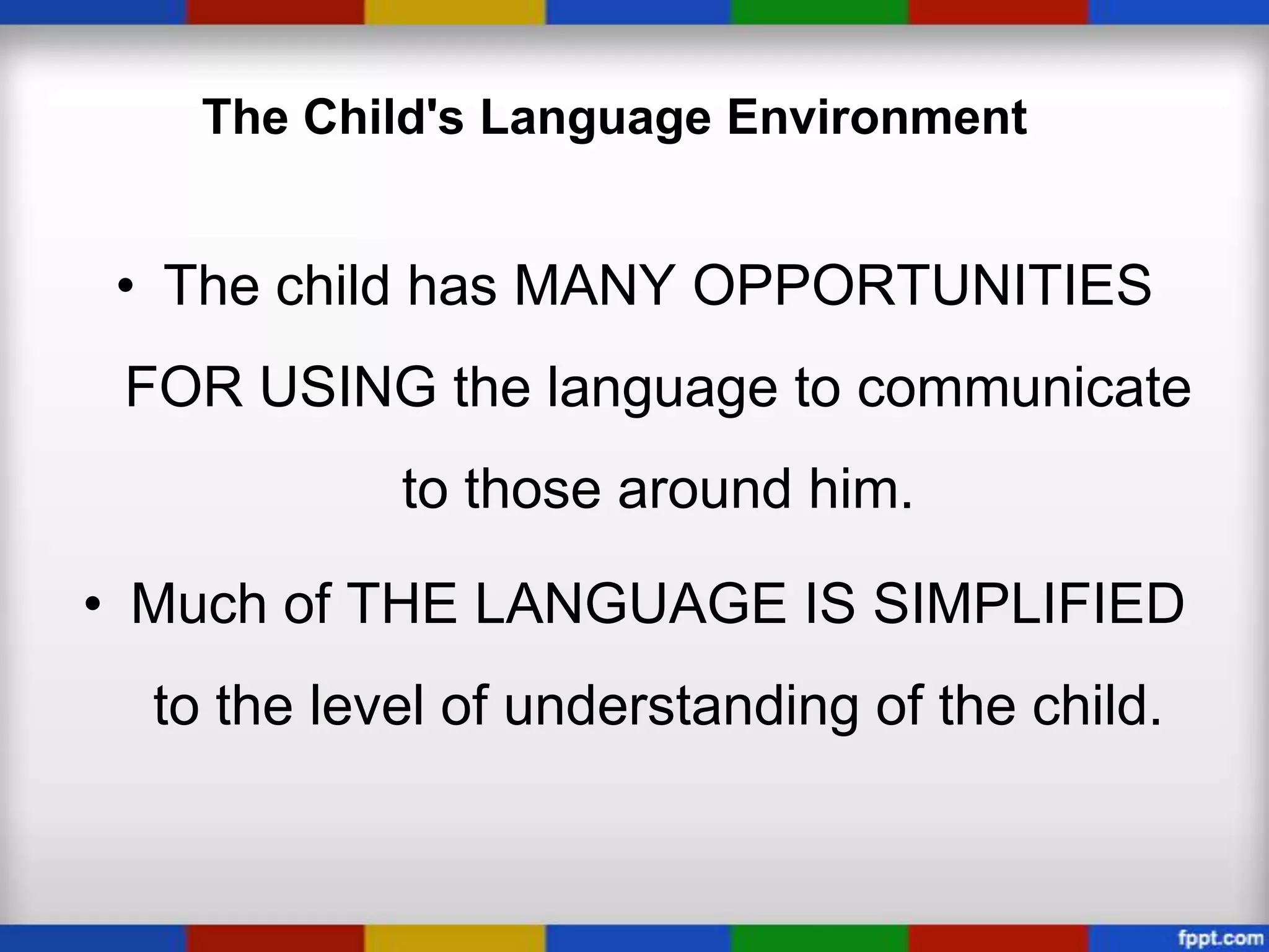 The Child's Language Environment


 • The child has MANY OPPORTUNITIES
 FOR USING the language to communicate
            to those around him.

• Much of THE LANGUAGE IS SIMPLIFIED
  to the level of understanding of the child.
 