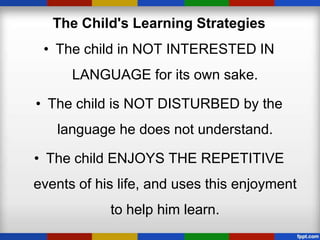 The Child's Learning Strategies
 • The child in NOT INTERESTED IN
      LANGUAGE for its own sake.

• The child is NOT DISTURBED by the
   language he does not understand.

• The child ENJOYS THE REPETITIVE
events of his life, and uses this enjoyment
            to help him learn.
 