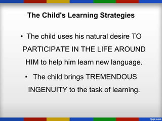 The Child's Learning Strategies

• The child uses his natural desire TO
PARTICIPATE IN THE LIFE AROUND
 HIM to help him learn new language.

 • The child brings TREMENDOUS
  INGENUITY to the task of learning.
 