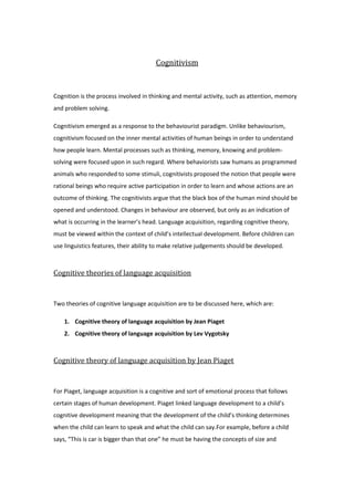 Cognitivism<br />Cognition is the process involved in thinking and mental activity, such as attention, memory and problem solving.<br />Cognitivism emerged as a response to the behaviourist paradigm. Unlike behaviourism, cognitivism focused on the inner mental activities of human beings in order to understand how people learn. Mental processes such as thinking, memory, knowing and problem-solving were focused upon in such regard.  Where behaviorists saw humans as programmed animals who responded to some stimuli, cognitivists proposed the notion that people were rational beings who require active participation in order to learn and whose actions are an outcome of thinking. The cognitivists argue that the black box of the human mind should be opened and understood. Changes in behaviour are observed, but only as an indication of what is occurring in the learner’s head. Language acquisition, regarding cognitive theory, must be viewed within the context of child’s intellectual development. Before children can use linguistics features, their ability to make relative judgements should be developed.<br />Cognitive theories of language acquisition<br />Two theories of cognitive language acquisition are to be discussed here, which are:<br />,[object Object]