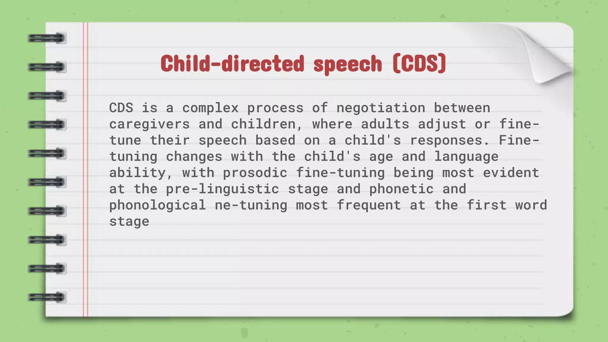 Child-directed speech (CDS)
CDS is a complex process of negotiation between
caregivers and children, where adults adjust or fine-
tune their speech based on a child's responses. Fine-
tuning changes with the child's age and language
ability, with prosodic fine-tuning being most evident
at the pre-linguistic stage and phonetic and
phonological ne-tuning most frequent at the first word
stage
 